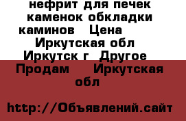 нефрит для печек каменок обкладки каминов › Цена ­ 200 - Иркутская обл., Иркутск г. Другое » Продам   . Иркутская обл.